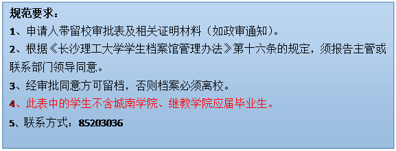 文本框: 规范要求：1、申请人带留校审批表及相关证明材料（如政审通知）。2、根据《雷竞技在线进入
学生档案馆管理办法》第十六条的规定，须报告主管或联系部门领导同意。3、经审批同意方可留档，否则档案必须离校。4、此表中的学生不含城南学院、继教学院应届毕业生。5、联系方式：85203036